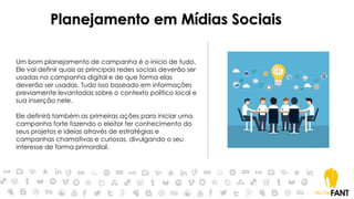 Planejamento em Mídias Sociais
Um bom planejamento de campanha é o início de tudo.
Ele vai definir quais as principais redes sociais deverão ser
usadas na campanha digital e de que forma elas
deverão ser usadas. Tudo isso baseado em informações
previamente levantadas sobre o contexto político local e
sua inserção nele.
Ele definirá também as primeiras ações para iniciar uma
campanha forte fazendo o eleitor ter conhecimento do
seus projetos e ideias através de estratégias e
campanhas chamativas e curiosas, divulgando o seu
interesse de forma primordial.
 