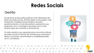 Redes Sociais
Gestão
Atualmente as discussões políticas mais inflamadas são
feitas nas redes sociais. Através delas você poderá, mais
facilmente, mobilizar influenciadores, levantar
questionamentos, incitar discussões e apresentar suas
propostas com a vantagem de poder usar os mais
diversos tipos de conteúdo e ferramentas.
O maior desafio a ser superado para comunicar através
de redes sociais é informar de maneira que conquiste o
eleitor, buscando a proximidade e credibilidade dele
com o candidato.
 