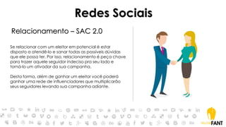 Relacionamento – SAC 2.0
Se relacionar com um eleitor em potencial é estar
disposto a atendê-lo e sanar todas as possíveis dúvidas
que ele possa ter. Por isso, relacionamento é peça chave
para trazer aquele seguidor indeciso pra seu lado e
torná-lo um ativador da sua campanha.
Desta forma, além de ganhar um eleitor você poderá
ganhar uma rede de influenciadores que multiplicarão
seus seguidores levando sua campanha adiante.
Redes Sociais
 
