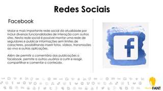 Redes Sociais
Facebook
Maior e mais importante rede social da atualidade por
incluir diversas funcionalidades de interação com outros
sites. Nesta rede social é possível montar uma rede de
seguidores e publicar informações sem limites de
caracteres, possibilitando inserir fotos, vídeos, transmissões
ao vivo e outras aplicações.
Além de permitir o comentário das publicações o
facebook, permite a outros usuários a curtir e reagir,
compartilhar e comentar o conteúdo.
 