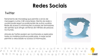 Redes Sociais
Twitter
Ferramenta de microblog que permite o envio de
mensagens curtas (140 caracteres). Dentro da rede o
usuário pode seguir as publicações de outros usuários.
Rede de acesso a informações cruzadas de formadores
de opinião que atinge centenas de milhões de pessoas
no mundo.
Através do Twitter podem ser monitorados e replicados
todas as matérias positivas publicadas. A rede social
permite a velocidade no acesso à informação.
 