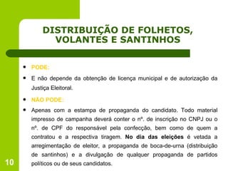 DISTRIBUIÇÃO DE FOLHETOS, VOLANTES E SANTINHOS PODE: E não depende da obtenção de licença municipal e de autorização da Justiça Eleitoral. NÃO PODE: Apenas com a estampa de propaganda do candidato. Todo material impresso de campanha deverá conter o nº. de inscrição no CNPJ ou o nº. de CPF do responsável pela confecção, bem como de quem a contratou e a respectiva tiragem.  No dia das eleições  é vetada a arregimentação de eleitor, a propaganda de boca-de-urna (distribuição de santinhos) e a divulgação de qualquer propaganda de partidos políticos ou de seus candidatos. 