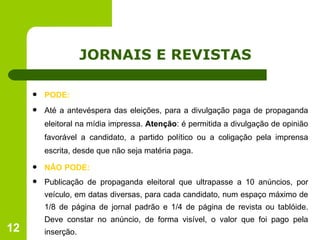 JORNAIS E REVISTAS PODE: Até a antevéspera das eleições, para a divulgação paga de propaganda eleitoral na mídia impressa.  Atenção : é permitida a divulgação de opinião favorável a candidato, a partido político ou a coligação pela imprensa escrita, desde que não seja matéria paga. NÂO PODE: Publicação de propaganda eleitoral que ultrapasse a 10 anúncios, por veículo, em datas diversas, para cada candidato, num espaço máximo de 1/8 de página de jornal padrão e 1/4 de página de revista ou tablóide. Deve constar no anúncio, de forma visível, o valor que foi pago pela inserção. 