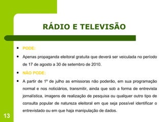 RÁDIO E TELEVISÃO PODE: Apenas propaganda eleitoral gratuita que deverá ser veiculada no período de 17 de agosto a 30 de setembro de 2010. NÃO PODE: A partir de 1º de julho as emissoras não poderão, em sua programação normal e nos noticiários, transmitir, ainda que sob a forma de entrevista jornalística, imagens de realização de pesquisa ou qualquer outro tipo de consulta popular de natureza eleitoral em que seja possível identificar o entrevistado ou em que haja manipulação de dados. 