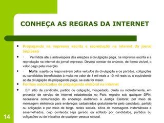 CONHEÇA AS REGRAS DA INTERNET Propaganda na imprensa escrita e reprodução na internet do jornal impresso ·       Permitida até a antevéspera das eleições a divulgação paga, na imprensa escrita e a reprodução na internet do jornal impresso. Deverá constar do anúncio, de forma visível, o valor pago pela inserção ·       Multa : sujeita os responsáveis pelos veículos de divulgação e os partidos, coligações ou candidatos beneficiados à multa no valor de 1 mil reais a 10 mil reais ou o equivalente ao da divulgação da propaganda paga, se este for maior. Formas autorizadas de propaganda eleitoral na internet   Em sítio de candidato, partido ou coligação, hospedado, direta ou indiretamente, em provedor de serviço de internet estabelecido no País; registro sob qualquer DPN; necessária comunicação do endereço eletrônico à Justiça Eleitoral; por meio de mensagem eletrônica para endereços cadastrados gratuitamente pelo candidato, partido ou coligação e por meio de blogs, redes sociais, sítios de mensagens instantâneas e assemelhados, cujo conteúdo seja gerado ou editado por candidatos, partidos ou coligações ou de iniciativa de qualquer pessoa natural. 