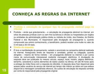 CONHEÇA AS REGRAS DA INTERNET Proibida a veiculação de qualquer tipo de propaganda eleitoral paga na internet Proibida – ainda que gratuitamente – a veiculação de propaganda eleitoral na internet, em sítios de pessoas jurídicas (com ou sem fins lucrativos) e oficiais ou hospedados por órgãos ou entidades da administração pública direta ou indireta da União, dos Estados, do Distrito Federal e dos Municípios. O   responsável pela divulgação da propaganda e, quando comprovado seu prévio conhecimento, o beneficiário, poderá receber uma multa no valor de 5 mil reais a 30 mil reais. Direito de resposta É livre a manifestação do pensamento, vedado o anonimato na campanha eleitoral realizada na internet. Assegurado direito de resposta a candidato, partido ou coligação, quando atingidos – mesmo de forma indireta – em propaganda eleitoral na internet e por outros meios de comunicação interpessoal mediante mensagem eletrônica. A divulgação da resposta deve ser publicada no mesmo veículo, espaço, local, horário, página eletrônica, tamanho, caracteres e outros elementos de realce usados na ofensa, em até 48 horas após a entrega da mídia física com a resposta do ofendido. A resposta deve ficar disponível para acesso pelos usuários do serviço de internet por tempo não inferior ao dobro em que esteve disponível a mensagem considerada ofensiva. Os custos de veiculação da resposta correrão por conta do responsável pela propaganda original.  