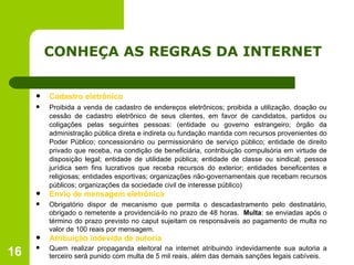 CONHEÇA AS REGRAS DA INTERNET Cadastro eletrônico Proibida a venda de cadastro de endereços eletrônicos; proibida a utilização, doação ou cessão de cadastro eletrônico de seus clientes, em favor de candidatos, partidos ou coligações pelas seguintes pessoas: (entidade ou governo estrangeiro; órgão da administração pública direta e indireta ou fundação mantida com recursos provenientes do Poder Público; concessionário ou permissionário de serviço público; entidade de direito privado que receba, na condição de beneficiária, contribuição compulsória em virtude de disposição legal; entidade de utilidade pública; entidade de classe ou sindical; pessoa jurídica sem fins lucrativos que receba recursos do exterior; entidades beneficentes e religiosas; entidades esportivas; organizações não-governamentais que recebam recursos públicos; organizações da sociedade civil de interesse público) Envio de mensagem eletrônica Obrigatório dispor de mecanismo que permita o descadastramento pelo destinatário, obrigado o remetente a providenciá-lo no prazo de 48 horas.   Multa : se enviadas após o término do prazo previsto no caput sujeitam os responsáveis ao pagamento de multa no valor de 100 reais por mensagem. Atribuição indevida de autoria Quem realizar propaganda eleitoral na internet atribuindo indevidamente sua autoria a terceiro será punido com multa de 5 mil reais, além das demais sanções legais cabíveis. 