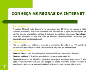 CONHEÇA AS REGRAS DA INTERNET Site retirado do ar A Justiça Eleitoral pode determinar a suspensão, por 24 horas, do acesso a todo conteúdo informativo dos sítios da internet que deixarem de cumprir as disposições da Lei. Em caso de reiteração de conduta é duplicado o período de suspensão.  Aviso legal : deve ser informado no site que este se encontra temporariamente inoperante por desobediência à legislação eleitoral. Debates na web Não se sujeitam as restrições impostas a emissoras de rádio e de TV quanto à necessidade de convidar todos os candidatos que disputam um mesmo cargo. Doação pela internet Pessoas físicas:  10% dos rendimentos brutos auferidos no ano anterior à eleição Pessoas jurídicas:  2% do faturamento bruto do ano anterior à eleição Exigência de recibo em formulário eletrônico, dispensada a assinatura do doador. O site pode conter mecanismo inclusive para doação por cartão de crédito, sendo necessária a identificação do doador e a emissão obrigatória de recibo eleitoral para cada doação. 