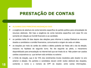 PRESTAÇÃO DE CONTAS ALGUMAS DAS PRINCIPAIS MUDANÇAS SÃO: a exigência de abertura de conta bancária específica do partido político para arrecadação de recursos eleitorais. Até hoje a exigência de conta bancária específica com esse fim era somente em relação ao Comitê financeiro e ao candidato.  os partidos terão 30 dias depois das eleições para informar à Justiça Eleitoral os recursos doados a candidatos e comitês financeiros, comunicando a origem de cada um deles.  as doações por meio do cartão de crédito e débito poderão ser feitas até o dia da eleição, inclusive na hipótese de segundo turno. No dia seguinte ao pleito, o mecanismo disponibilizado para arrecadação na internet terá que ser tirado do ar.   Não podem ser usados cartões corporativos ou  que tenham sido emitidos no exterior. o limite de doação, que é de 10% dos rendimentos brutos recebidos pelo doador no ano anterior à eleição. Os partidos e candidatos devem emitir recibo eleitoral das doações, contendo o nome e o número de CPF do doador, entre outras informações.  