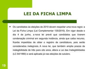 LEI DA FICHA LIMPA Os candidatos às eleições de 2010 devem respeitar uma nova regra: a Lei da Ficha Limpa (Lei Complementar 135/2010). Em vigor desde o dia 4 de junho, a nova lei prevê que candidatos que tiverem condenação criminal em segunda instância, ainda que caiba recurso, ficarão impedidos de obter o registro de candidatura, pois serão considerados inelegíveis. A nova lei, que também amplia prazos de inelegibilidade de três para oito anos, altera a Lei das Inelegibilidades (LC 64/1990) e será aplicada já nas eleições de outubro. 