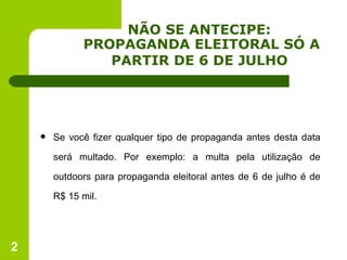 NÃO SE ANTECIPE:  PROPAGANDA ELEITORAL SÓ A PARTIR DE 6 DE JULHO   Se você fizer qualquer tipo de propaganda antes desta data será multado. Por exemplo: a multa pela utilização de outdoors para propaganda eleitoral antes de 6 de julho é de R$ 15 mil. 