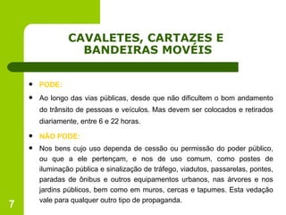 CAVALETES, CARTAZES E  BANDEIRAS MOVÉIS PODE: Ao longo das vias públicas, desde que não dificultem o bom andamento do trânsito de pessoas e veículos. Mas devem ser colocados e retirados diariamente, entre 6 e 22 horas. NÃO PODE: Nos bens cujo uso dependa de cessão ou permissão do poder público, ou que a ele pertençam, e nos de uso comum, como postes de iluminação pública e sinalização de tráfego, viadutos, passarelas, pontes, paradas de ônibus e outros equipamentos urbanos, nas árvores e nos jardins públicos, bem como em muros, cercas e tapumes. Esta vedação vale para qualquer outro tipo de propaganda. 