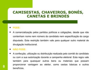 CAMISESTAS, CHAVEIROS, BONÉS, CANETAS E BRINDES PODE: A comercialização pelos partidos políticos e coligações, desde que não contenham nome nem número do candidato nem especificação do cargo disputado. Esta restrição também vale para qualquer outro material de divulgação institucional. NÃO PODE: A confecção, utilização ou distribuição realizada pelo comitê do candidato ou com a sua autorização durante a campanha eleitoral. Esta regra vale também para quaisquer outros bens ou materiais que possam proporcionar vantagem ao eleitor, como cestas básicas e outros benefícios. 