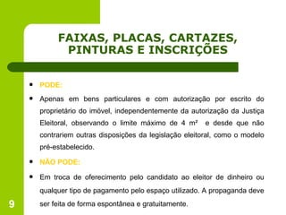 FAIXAS, PLACAS, CARTAZES, PINTURAS E INSCRIÇÕES PODE: Apenas em bens particulares e com autorização por escrito do proprietário do imóvel, independentemente da autorização da Justiça Eleitoral, observando o limite máximo de 4 m²  e desde que não contrariem outras disposições da legislação eleitoral, como o modelo pré-estabelecido. NÃO PODE: Em troca de oferecimento pelo candidato ao eleitor de dinheiro ou qualquer tipo de pagamento pelo espaço utilizado. A propaganda deve ser feita de forma espontânea e gratuitamente. 