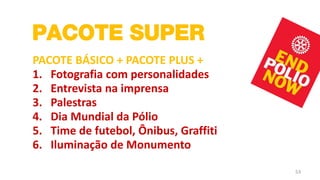 PACOTE SUPER
PACOTE BÁSICO + PACOTE PLUS +
1. Fotografia com personalidades
2. Entrevista na imprensa
3. Palestras
4. Dia Mundial da Pólio
5. Time de futebol, Ônibus, Graffiti
6. Iluminação de Monumento

                                       53
 