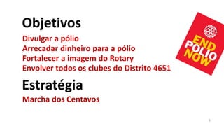 Objetivos
Divulgar a pólio
Arrecadar dinheiro para a pólio
Fortalecer a imagem do Rotary
Envolver todos os clubes do Distrito 4651

Estratégia
Marcha dos Centavos

                                            6
 