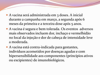  A vacina será administrada em 3 doses. A inicial
durante a campanha em março, a segunda após 6
meses da primeira e a terceira dose após 5 anos.
 A vacina é segura e bem tolerada. Os eventos adversos
mais observados incluem dor, inchaço e vermelhidão
no local da injeção e dor de cabeça de intensidade leve
a moderada.
 A vacina está contra-indicada para gestantes,
indivíduos acometidos por doenças agudas e com
hipersensibilidade aos componentes (princípios ativos
ou excipientes) de imunobiológicos.
 