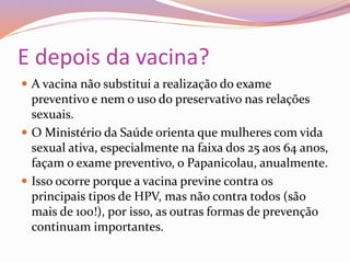 E depois da vacina?
 A vacina não substitui a realização do exame
preventivo e nem o uso do preservativo nas relações
sexuais.
 O Ministério da Saúde orienta que mulheres com vida
sexual ativa, especialmente na faixa dos 25 aos 64 anos,
façam o exame preventivo, o Papanicolau, anualmente.
 Isso ocorre porque a vacina previne contra os
principais tipos de HPV, mas não contra todos (são
mais de 100!), por isso, as outras formas de prevenção
continuam importantes.
 