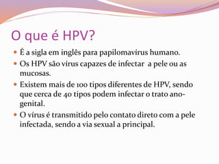 O que é HPV?
 É a sigla em inglês para papilomavírus humano.
 Os HPV são vírus capazes de infectar a pele ou as
mucosas.
 Existem mais de 100 tipos diferentes de HPV, sendo
que cerca de 40 tipos podem infectar o trato ano-
genital.
 O vírus é transmitido pelo contato direto com a pele
infectada, sendo a via sexual a principal.
 