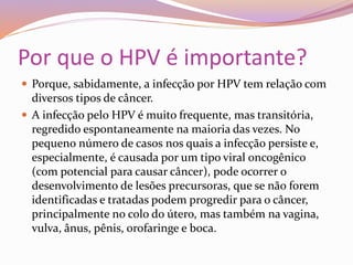 Por que o HPV é importante?
 Porque, sabidamente, a infecção por HPV tem relação com
diversos tipos de câncer.
 A infecção pelo HPV é muito frequente, mas transitória,
regredido espontaneamente na maioria das vezes. No
pequeno número de casos nos quais a infecção persiste e,
especialmente, é causada por um tipo viral oncogênico
(com potencial para causar câncer), pode ocorrer o
desenvolvimento de lesões precursoras, que se não forem
identificadas e tratadas podem progredir para o câncer,
principalmente no colo do útero, mas também na vagina,
vulva, ânus, pênis, orofaringe e boca.
 