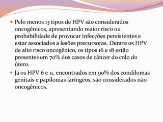 Pelo menos 13 tipos de HPV são considerados
oncogênicos, apresentando maior risco ou
probabilidade de provocar infecções persistentes e
estar associados a lesões precursoras. Dentre os HPV
de alto risco oncogênico, os tipos 16 e 18 estão
presentes em 70% dos casos de câncer do colo do
útero.
 Já os HPV 6 e 11, encontrados em 90% dos condilomas
genitais e papilomas laríngeos, são considerados não
oncogênicos.
 
