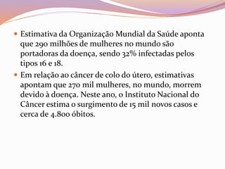  Estimativa da Organização Mundial da Saúde aponta
que 290 milhões de mulheres no mundo são
portadoras da doença, sendo 32% infectadas pelos
tipos 16 e 18.
 Em relação ao câncer de colo do útero, estimativas
apontam que 270 mil mulheres, no mundo, morrem
devido à doença. Neste ano, o Instituto Nacional do
Câncer estima o surgimento de 15 mil novos casos e
cerca de 4.800 óbitos.
 