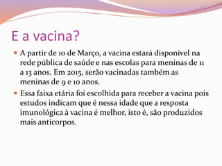 E a vacina?
 A partir de 10 de Março, a vacina estará disponível na
rede pública de saúde e nas escolas para meninas de 11
a 13 anos. Em 2015, serão vacinadas também as
meninas de 9 e 10 anos.
 Essa faixa etária foi escolhida para receber a vacina pois
estudos indicam que é nessa idade que a resposta
imunológica à vacina é melhor, isto é, são produzidos
mais anticorpos.
 