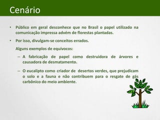 CenárioPúblico em geral desconhece que no Brasil o papel utilizado na comunicação impressa advém de florestas plantadas.Por isso, divulgam-se conceitos errados.	Alguns exemplos de equívocos: A fabricação de papel como destruidora de árvores e causadora de desmatamento.O eucalipto comocriador de  desertos verdes, que prejudicam o solo e a fauna e não contribuem para o resgate de gás carbônico do meio ambiente.