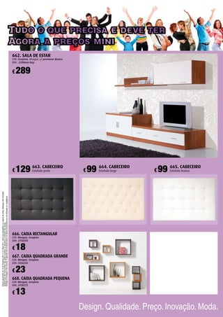 Tudo o que precisa e deve ter
Agora a preços mini
Preçosgarantidosde10deFevereiro2011a31Maio2011,salvoerrotipográficoourupturadestoks.Adereçosnãoincluídos.
Semprequenãomencionadonãoestãoincluídososestradosecolchõesnascamas.
Entregaemontagemnãoincluída.Agarantiadosprodutosexcluiosdanosprovocadospormáutilizaçãoounegligência.
Design. Qualidade. Preço. Inovação. Moda.
666. CAIXA RECTANGULAR
COR: Wenguê, Cerejeira
DIM: 275X550
667. CAIXA QUADRADA GRANDE
COR: Wenguê, Cerejeira
DIM: 550x550
668. CAIXA QUADRADA PEQUENA
COR: Wenguê, Cerejeira
DIM: 275X275
662. SALA DE ESTAR
COR: Cerejeira, Wenguê, c/ pormenor Branco
DIM.: 2500mm larg.
663. CABECEIRO
Estofado preto
664. CABECEIRO
Estofado bege
665. CABECEIRO
Estofado branco
18€
23€
13€
289€
129€ 99€ 99€
 