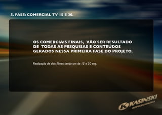 5. FASE: COMERCIAL TV 15 E 30.
OS COMERCIAIS FINAIS, VÃO SER RESULTADO
DE TODAS AS PESQUISAS E CONTEÚDOS
GERADOS NESSA PRIMEIRA FASE DO PROJETO.
Realização de dois ﬁlmes sendo um de 15 e 30 seg.
 