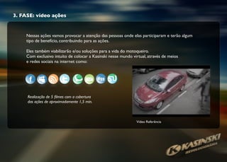 3. FASE: vídeo ações
Nessas ações vamos provocar a atenção das pessoas onde elas participaram e terão algum
tipo de benefício, contribuindo para as ações.
Eles também viabilizarão e/ou soluções para a vida do motoqueiro.
Com exclusivo intuíto de colocar a Kasinski nesse mundo virtual, através de meios
e redes sociais na internet como:
Realização de 5 ﬁlmes com a cobertura
das ações de aproximadamente 1,5 min.
Vídeo Referência
 