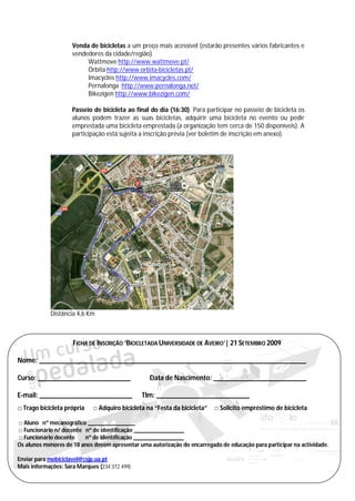 Venda de bicicletas a um preço mais acessível (estarão presentes vários fabricantes e
                     vendedores da cidade/região)
                          Wattmove http://www.wattmove.pt/
                          Órbita http://www.orbita-bicicletas.pt/
                          Imacycles http://www.imacycles.com/
                          Pernalonga http://www.pernalonga.net/
                          Bikezigen http://www.bikezigen.com/

                     Passeio de bicicleta ao final do dia (16:30). Para participar no passeio de bicicleta os
                     alunos podem trazer as suas bicicletas, adquirir uma bicicleta no evento ou pedir
                     emprestada uma bicicleta emprestada (a organização tem cerca de 150 disponíveis). A
                     participação está sujeita a inscrição prévia (ver boletim de inscrição em anexo).




            Distância 4,6 Km



                     FICHA DE INSCRIÇÃO ‘BICICLETADA UNIVERSIDADE DE AVEIRO’| 21 SETEMBRO 2009

Nome: ___________________________________________________________________________

Curso: __________________________                 Data de Nascimento: __________________________

E-mail: __________________________             Tlm: __________________________
□ Trago bicicleta própria    □ Adquiro bicicleta na “Festa da bicicleta”   □ Solicito empréstimo de bicicleta

□ Aluno nº mecanográfico ________________
□ Funcionário n/ docente nº de identificação _________________
□ Funcionário docente    nº de identificação _________________
Os alunos menores de 18 anos devem apresentar uma autorização do encarregado de educação para participar na actividade.

Enviar para mobiciclavel@csjp.ua.pt
Mais informações: Sara Marques (234 372 499)
 