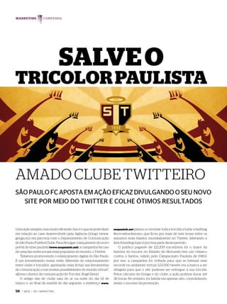 MARKETING




                               SALVE O
TRICOLOR PAULISTA




AMADO CLUBE TWITTEIRO
SÃO PAULO FC APOSTA EM AÇÃO EFICAZ DIVULGANDO O SEU NOVO
  SITE POR MEIO DO TWITTER E COLHE ÓTIMOS RESULTADOS



Uma ação simples, mas muito eficiente. Isso é o que se pode dizer   saopaulofc.net passou a convidar toda a torcida a tuitar a hashtag
em relação ao case desenvolvido pela Agência Gringo (www.           #novositesoberano, que ficou por mais de sete horas entre os
gringo.nu) em parceria com o Departamento de Comunicação            assuntos mais falados mundialmente no Twitter, liderando a
do São Paulo Futebol Clube. Para divulgar o lançamento do novo      lista (trending topics) por boa parte desse período.
portal do time paulista (www.saopaulofc.net), a campanha fez uso        O público pagante de 122.209 torcedores foi o maior da
de uma das redes sociais mais populares do mundo, o Twitter.        história do tricolor no Estádio do Morumbi (em um clássico
    “Estamos promovendo o relançamento digital do São Paulo.        contra o Santos, válido pelo Campeonato Paulista de 1980),
É um investimento numa visão diferente do relacionamento            por isso a campanha foi voltada para que se batesse esse
entre clube e torcedor, apostando mais fichas nas ferramentas       recorde no ambiente virtual: 123.000 tweets era a marca a ser
de comunicação e nas muitas possibilidades do mundo virtual”,       atingida para que o site pudesse ser entregue à sua torcida.
afirma o diretor de comunicação do Tricolor, Rogê David.            Pelos cálculos da Gringo e do clube, a ação poderia durar até
    O antigo site do clube saiu do ar na noite do dia 14 de         36 horas. No entanto, foi batida em apenas oito, consolidando,
março e, ao final da manhã do dia seguinte, o endereço www.         assim, o sucesso da promoção.

98   | WIDE | 84 > MARKETING
 