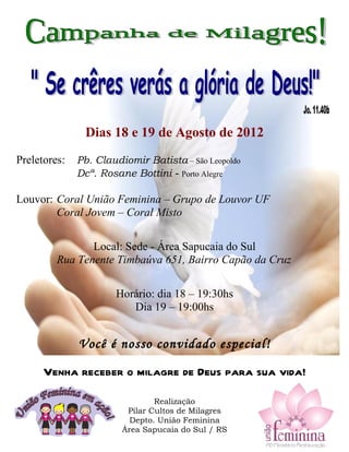 Dias 18 e 19 de Agosto de 2012
Preletores: Pb. Claudiomir Batista – São Leopoldo
Dcª. Rosane Bottini - Porto Alegre
Louvor: Coral União Feminina – Grupo de Louvor UF
Coral Jovem – Coral Misto
Local: Sede - Área Sapucaia do Sul
Rua Tenente Timbaúva 651, Bairro Capão da Cruz
Horário: dia 18 – 19:30hs
Dia 19 – 19:00hs
Você é nosso convidado especial!
Venha receber o milagre de Deus para sua vida!
Realização
Pilar Cultos de Milagres
Depto. União Feminina
Área Sapucaia do Sul / RS