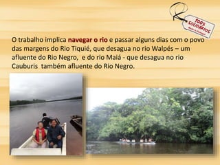 O trabalho implica navegar o rio e passar alguns dias com o povo 
das margens do Rio Tiquié, que desagua no rio Walpés – um 
afluente do Rio Negro, e do rio Maiá - que desagua no rio 
Cauburis também afluente do Rio Negro. 
 