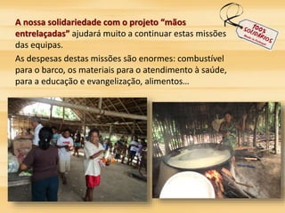 A nossa solidariedade com o projeto “mãos 
entrelaçadas” ajudará muito a continuar estas missões 
das equipas. 
As despesas destas missões são enormes: combustível 
para o barco, os materiais para o atendimento à saúde, 
para a educação e evangelização, alimentos… 
 