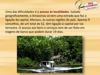 Uma das dificuldades é o acesso às localidades. Isolado 
geograficamente, o Amazonas só tem uma estrada que faz a 
ligação da capital, Manaus, às outras regiões do país. Apenas 9 
concelhos, de um total de 62, têm ligação à capital por via 
terrestre. O acesso aos bens e serviços tem de ser feito em 
viagens de barco que podem durar 19 dias. 
 