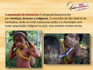 A população do Amazonas é composta basicamente 
por mestiços, brancos e indígenas. O concelho de São Gabriel da 
Cachoeira, onde as Irmãs Salesianas estão, é o município com 
maior população indígena no país, mas existem muitas etnias. 
 