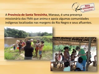 A Província de Santa Teresinha, Manaus, é uma presença 
missionária das FMA que anima e apoia algumas comunidades 
indígenas localizadas nas margens do Rio Negro e seus afluentes. 
 