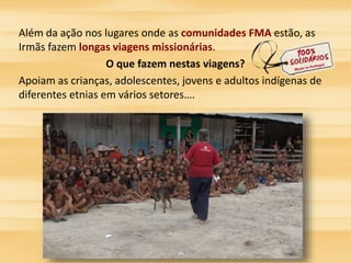 Além da ação nos lugares onde as comunidades FMA estão, as 
Irmãs fazem longas viagens missionárias. 
O que fazem nestas viagens? 
Apoiam as crianças, adolescentes, jovens e adultos indígenas de 
diferentes etnias em vários setores…. 
 