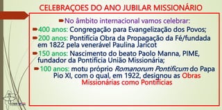 No âmbito internacional vamos celebrar:
400 anos: Congregação para Evangelização dos Povos;
200 anos: Pontifícia Obra da Propagação da Fé/fundada
em 1822 pela venerável Paulina Jaricot
150 anos: Nascimento do beato Paolo Manna, PIME,
fundador da Pontifícia União Missionária;
100 anos: motu próprio Romanorum Pontificum do Papa
Pio XI, com o qual, em 1922, designou as Obras
Missionárias como Pontifícias
CELEBRAÇOES DO ANO JUBILAR MISSIONÁRIO
 