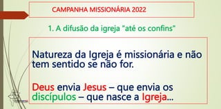 CAMPANHA MISSIONÁRIA 2022
Natureza da Igreja é missionária e não
tem sentido se não for.
Deus envia Jesus – que envia os
discípulos – que nasce a Igreja...
1. A difusão da igreja "até os confins"
 