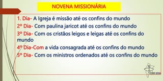 NOVENA MISSIONÁRIA
1. Dia- A Igreja é missão até os confins do mundo
2º Dia- Com paulina jaricot até os confins do mundo
3º Dia- Com os cristãos leigos e leigas até os confins do
mundo
4º Dia-Com a vida consagrada até os confins do mundo
5º Dia- Com os ministros ordenados até os confins do mundo
 