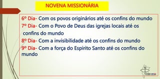 6º Dia- Com os povos originários até os confins do mundo
7º Dia- Com o Povo de Deus das igrejas locais até os
confins do mundo
8º Dia- Com a invisibilidade até os confins do mundo
9º Dia- Com a força do Espirito Santo até os confins do
mundo
NOVENA MISSIONÁRIA
 