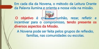 Em cada dia da Novena, o método da Leitura Orante
da Palavra ilumina e orienta a nossa vida na missão.
O objetivo é criar comunhão, rezar, refletir e
incentivar para o compromisso, tendo presente os
diversos aspectos da Missão.
A Novena pode ser feita pelos grupos de reflexão,
famílias, nas comunidades ou escolas.
 