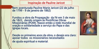 Inspiração de Pauline Jaricot
Bem-aventurada Pauline Marie Jaricot (22 de julho
de 1799 - 9 de janeiro de 1862)
Fundou a obra da Propagação da Fé em 3 de maio
de 1822, dando origem às Pontifícias Obras
Missionárias (POM). Nasce então a rede mundial de
oração e solidariedade a serviço do Papa e das
Igrejas locais.
Desde os primeiros anos da obra, o desejo era claro:
apoiar todos os missionários necessitados
de ajuda espiritual e material.
 