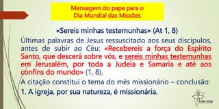 Mensagem do papa para o
Dia Mundial das Missões
«Sereis minhas testemunhas» (At 1, 8)
Últimas palavras de Jesus ressuscitado aos seus discípulos,
antes de subir ao Céu: «Recebereis a força do Espírito
Santo, que descerá sobre vós, e sereis minhas testemunhas
em Jerusalém, por toda a Judeia e Samaria e até aos
confins do mundo» (1, 8).
A citação constitui o tema do mês missionário – conclusão:
1. A igreja, por sua natureza, é missionária.
 