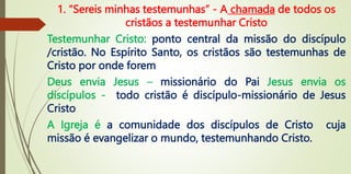 1. “Sereis minhas testemunhas” - A chamada de todos os
cristãos a testemunhar Cristo
Testemunhar Cristo: ponto central da missão do discípulo
/cristão. No Espírito Santo, os cristãos são testemunhas de
Cristo por onde forem
Deus envia Jesus – missionário do Pai Jesus envia os
discípulos - todo cristão é discípulo-missionário de Jesus
Cristo
A Igreja é a comunidade dos discípulos de Cristo cuja
missão é evangelizar o mundo, testemunhando Cristo.
 