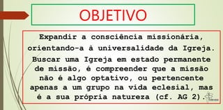 OBJETIVO
Expandir a consciência missionária,
orientando-a à universalidade da Igreja.
Buscar uma Igreja em estado permanente
de missão, é compreender que a missão
não é algo optativo, ou pertencente
apenas a um grupo na vida eclesial, mas
é a sua própria natureza (cf. AG 2).
 