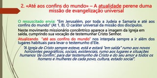 2. «Até aos confins do mundo» – A atualidade perene duma
missão de evangelização universal
O ressuscitado envia: “Em Jerusalém, por toda a Judeia e Samaria e até aos
confins do mundo” (At 1, 8). O caráter universal da missão dos discípulos.
Neste movimento missionário concêntrico aparece a imagem da Igreja em
saída, cumprindo sua vocação de testemunhar Cristo Senhor.
Atualizando “até aos confins do mundo” nos interpela sempre a ir além dos
lugares habituais para levar o testemunho d’Ele.
“A Igreja de Cristo sempre esteve, está e estará “em saída” rumo aos novos
horizontes geográficos, sociais, existenciais, rumo aos lugares e situações
humanos ‘de confim’, para dar testemunho de Cristo e do seu amor a todos os
homens e mulheres de cada povo, cultura, estado social”.
 